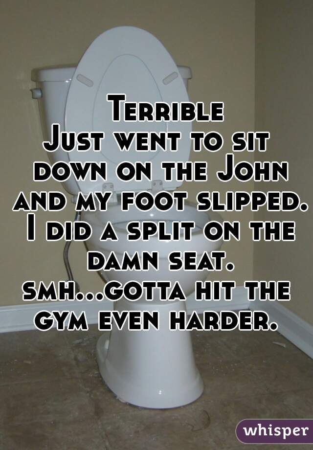   Terrible

Just went to sit down on the John and my foot slipped. I did a split on the damn seat.
smh...gotta hit the gym even harder. 