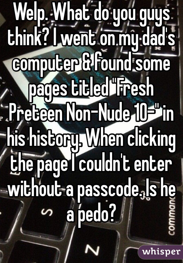 Welp. What do you guys think? I went on my dad's computer & found some pages titled "Fresh Preteen Non-Nude 10-" in his history. When clicking the page I couldn't enter without a passcode. Is he a pedo?