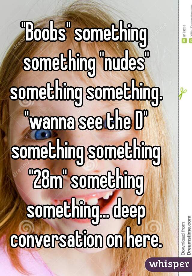 "Boobs" something something "nudes" something something. "wanna see the D" something something "28m" something something... deep conversation on here.