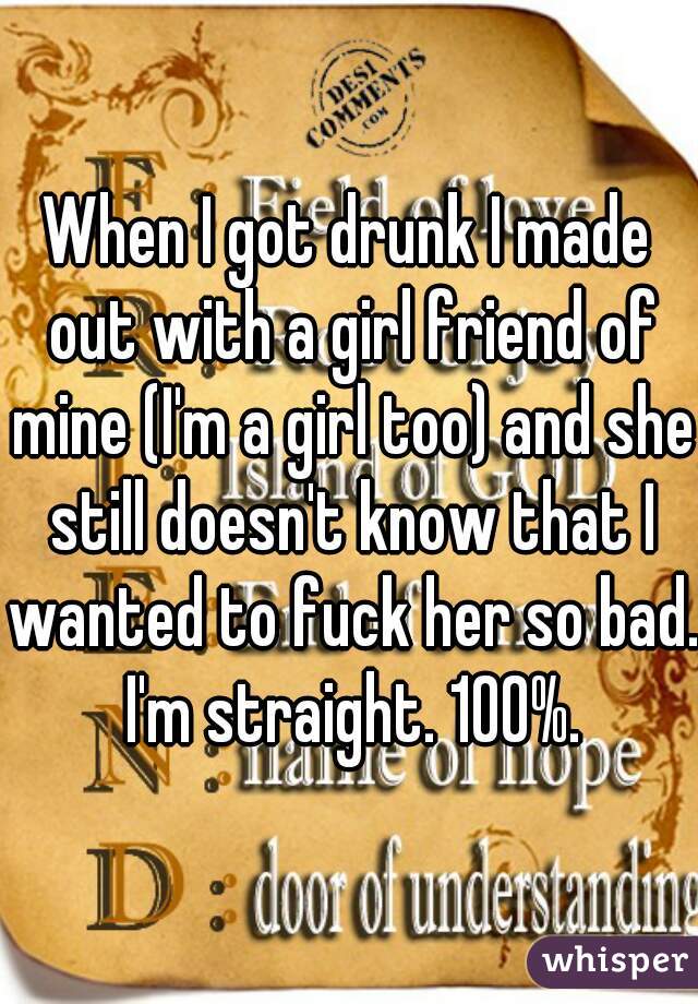 When I got drunk I made out with a girl friend of mine (I'm a girl too) and she still doesn't know that I wanted to fuck her so bad. I'm straight. 100%.