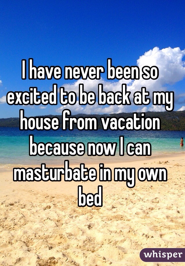 I have never been so excited to be back at my house from vacation because now I can masturbate in my own bed 