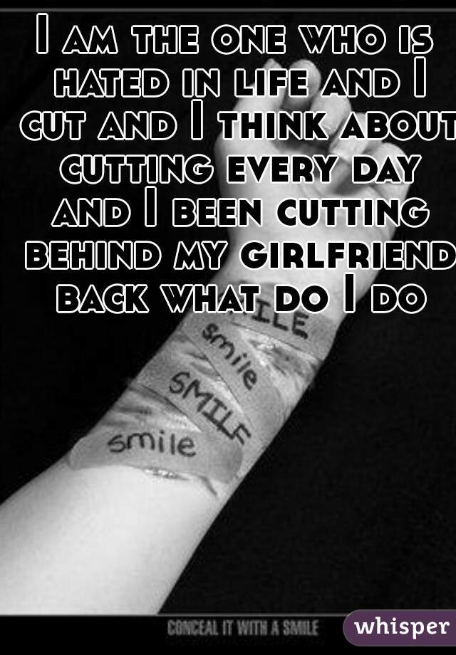 I am the one who is hated in life and I cut and I think about cutting every day and I been cutting behind my girlfriend back what do I do