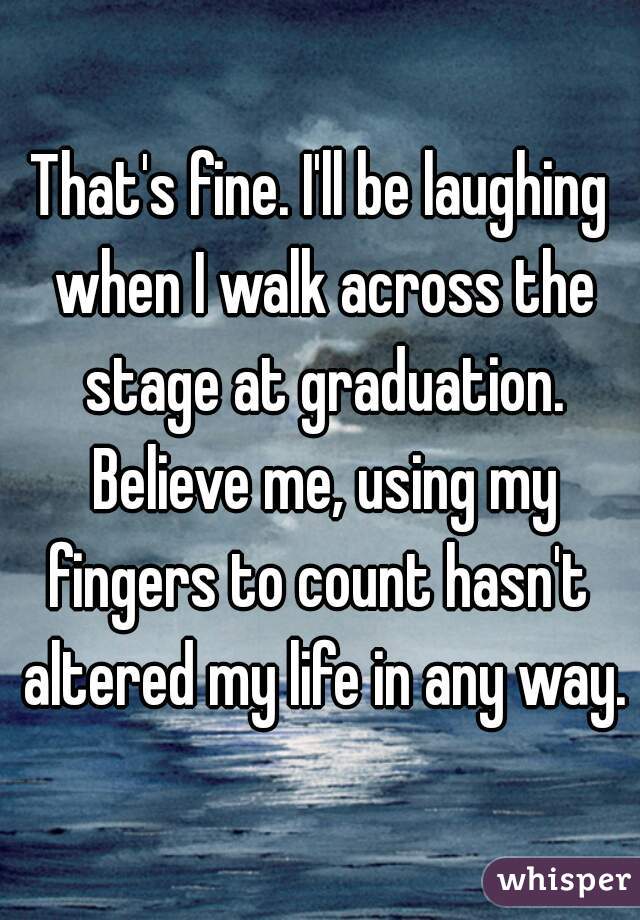 That's fine. I'll be laughing when I walk across the stage at graduation. Believe me, using my fingers to count hasn't  altered my life in any way.