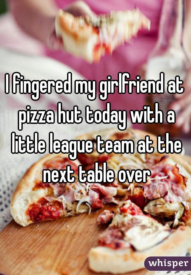 I fingered my girlfriend at pizza hut today with a little league team at the next table over
