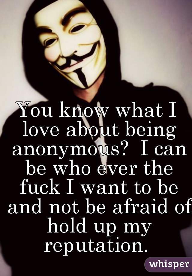 You know what I love about being anonymous?  I can be who ever the fuck I want to be and not be afraid of hold up my reputation. 