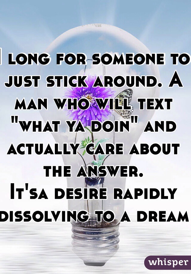 I long for someone to just stick around. A man who will text "what ya doin" and actually care about the answer. 
It'sa desire rapidly dissolving to a dream
