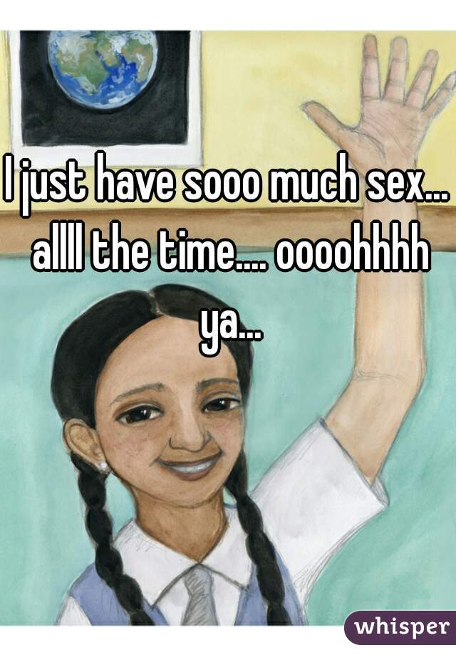 I just have sooo much sex... allll the time.... oooohhhh ya...