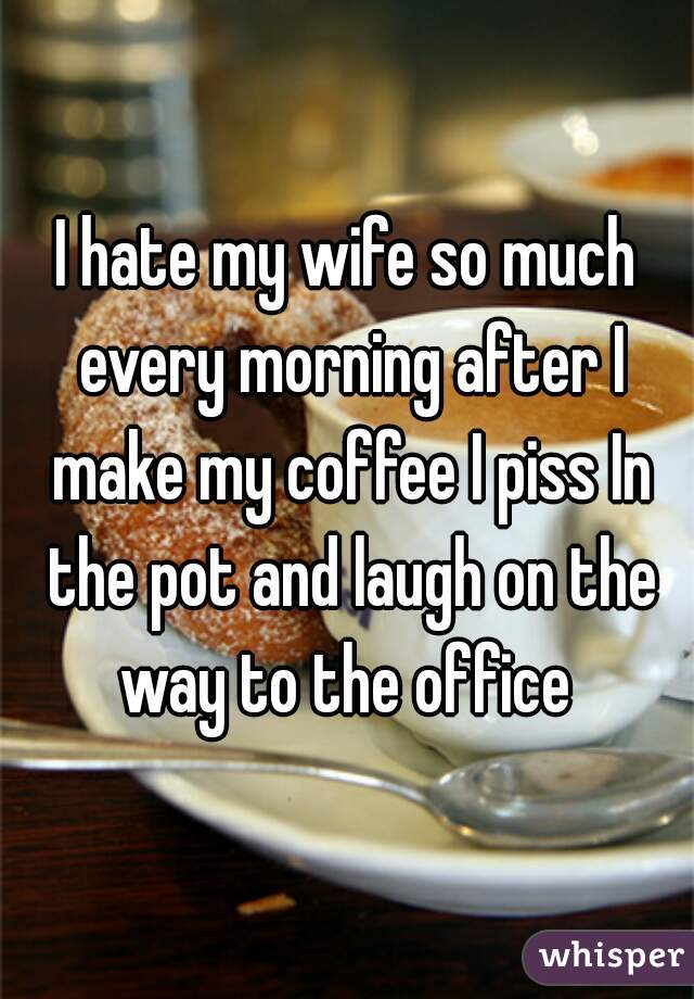 I hate my wife so much every morning after I make my coffee I piss In the pot and laugh on the way to the office 