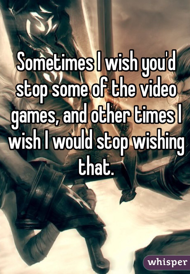 Sometimes I wish you'd stop some of the video games, and other times I wish I would stop wishing that.