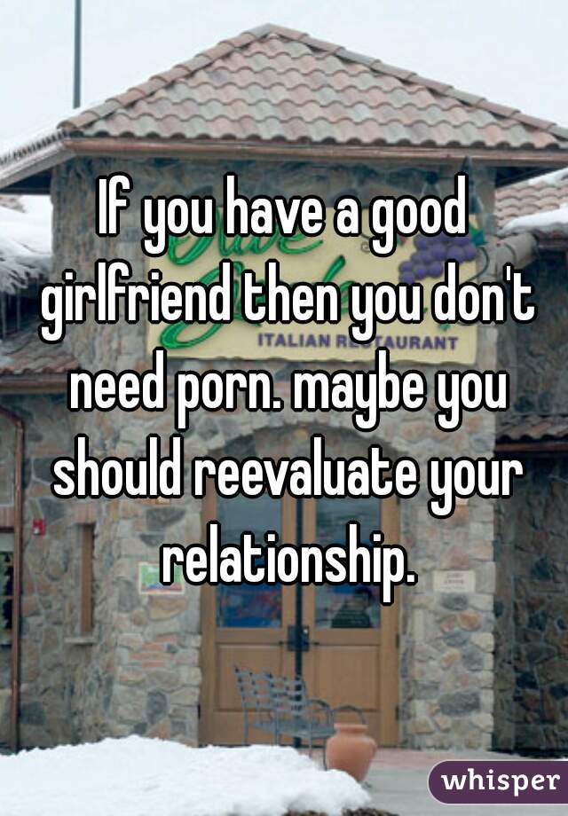 If you have a good girlfriend then you don't need porn. maybe you should reevaluate your relationship.