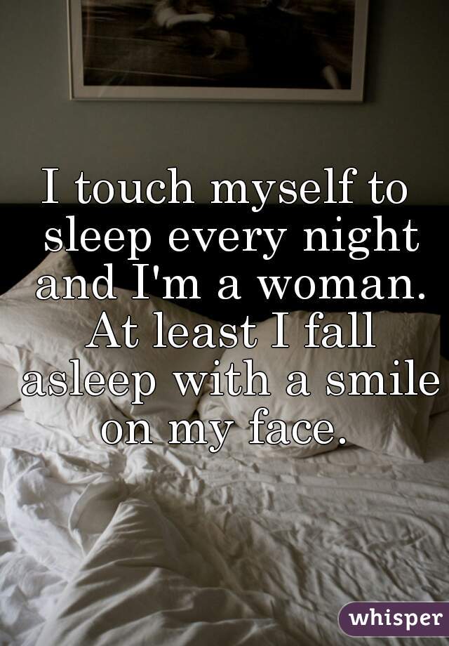 I touch myself to sleep every night and I'm a woman. At least I fall asleep with a smile on my face. 