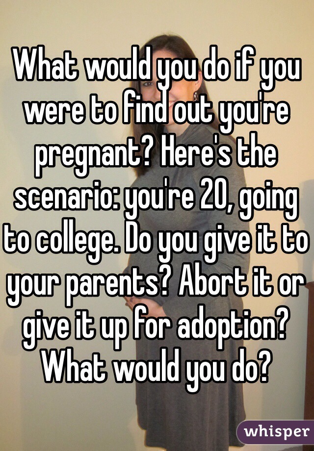 What would you do if you were to find out you're pregnant? Here's the scenario: you're 20, going to college. Do you give it to your parents? Abort it or give it up for adoption? What would you do?