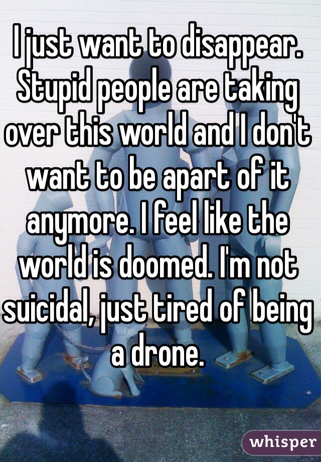 I just want to disappear. Stupid people are taking over this world and I don't want to be apart of it anymore. I feel like the world is doomed. I'm not suicidal, just tired of being a drone.