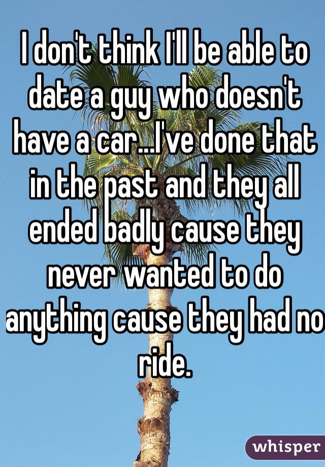 I don't think I'll be able to date a guy who doesn't have a car...I've done that in the past and they all ended badly cause they never wanted to do anything cause they had no ride.