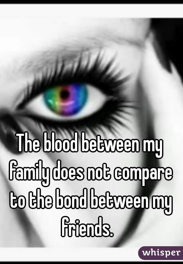 The blood between my family does not compare to the bond between my friends.  