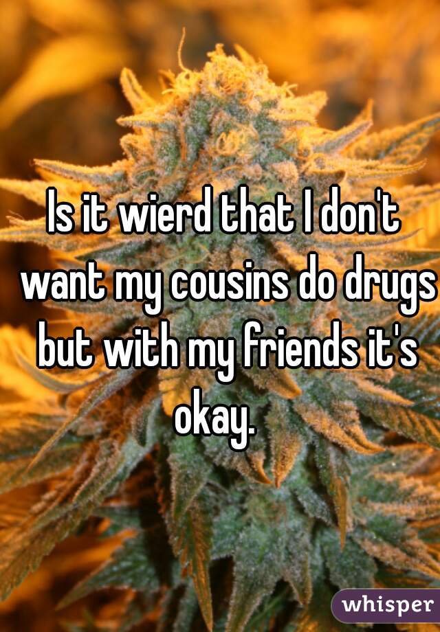 Is it wierd that I don't want my cousins do drugs but with my friends it's okay.   