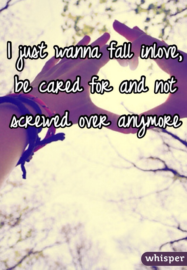 I just wanna fall inlove, be cared for and not screwed over anymore