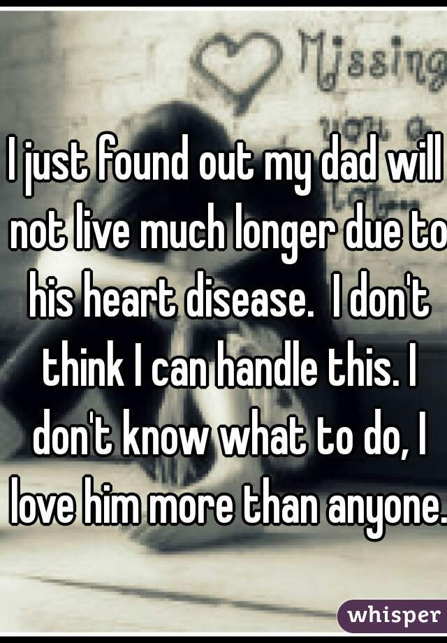 I just found out my dad will not live much longer due to his heart disease.  I don't think I can handle this. I don't know what to do, I love him more than anyone. 