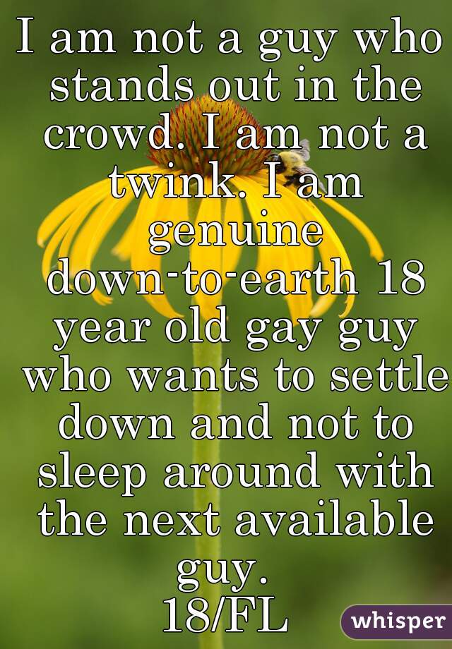 I am not a guy who stands out in the crowd. I am not a twink. I am genuine down-to-earth 18 year old gay guy who wants to settle down and not to sleep around with the next available guy.  
18/FL 