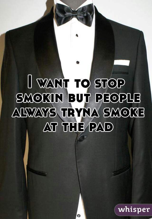 I want to stop smokin but people always tryna smoke at the pad