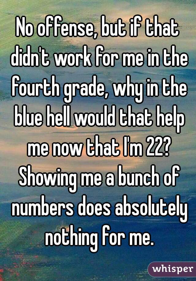No offense, but if that didn't work for me in the fourth grade, why in the blue hell would that help me now that I'm 22? Showing me a bunch of numbers does absolutely nothing for me.