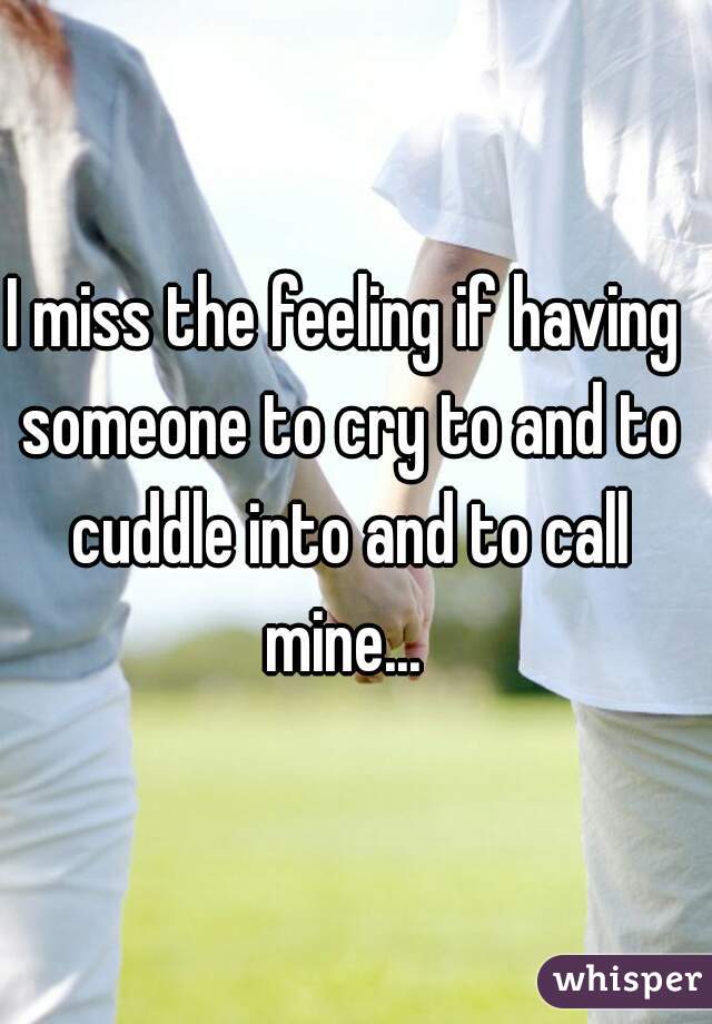 I miss the feeling if having someone to cry to and to cuddle into and to call mine... 