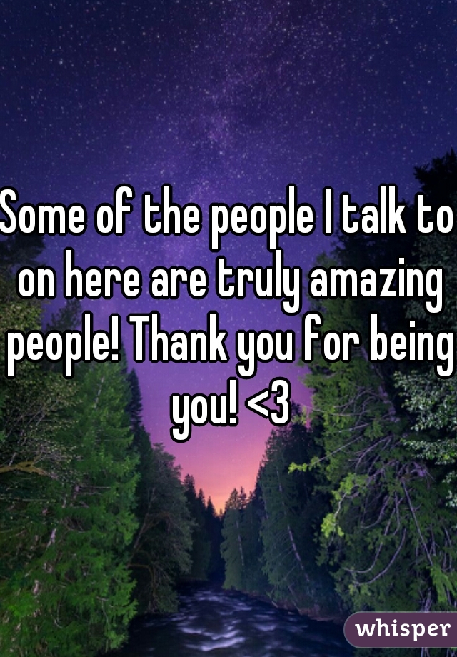 Some of the people I talk to on here are truly amazing people! Thank you for being you! <3