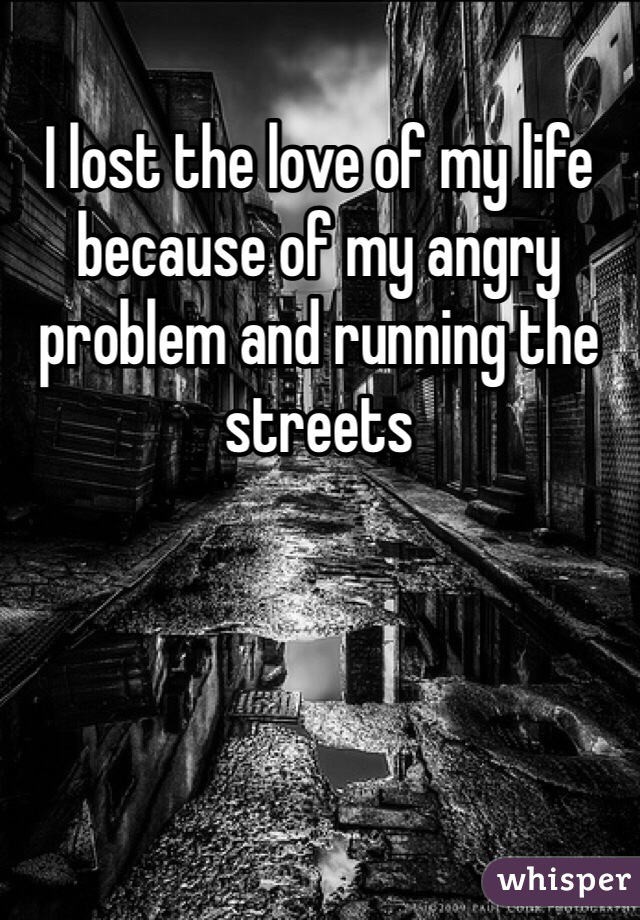 I lost the love of my life because of my angry problem and running the streets 