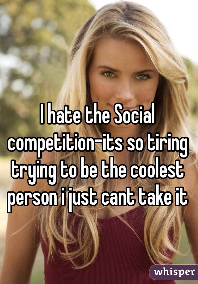 I hate the Social competition-its so tiring trying to be the coolest person i just cant take it

