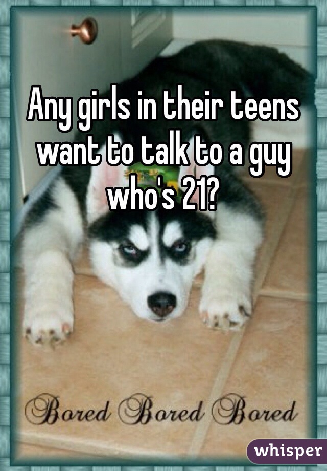 Any girls in their teens want to talk to a guy who's 21?