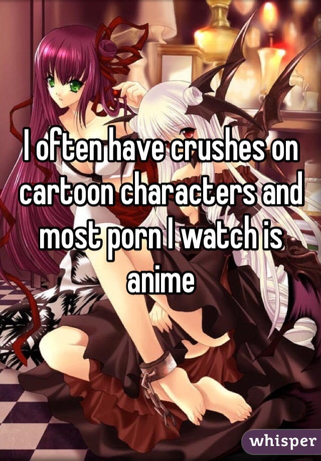 I often have crushes on cartoon characters and most porn I watch is anime