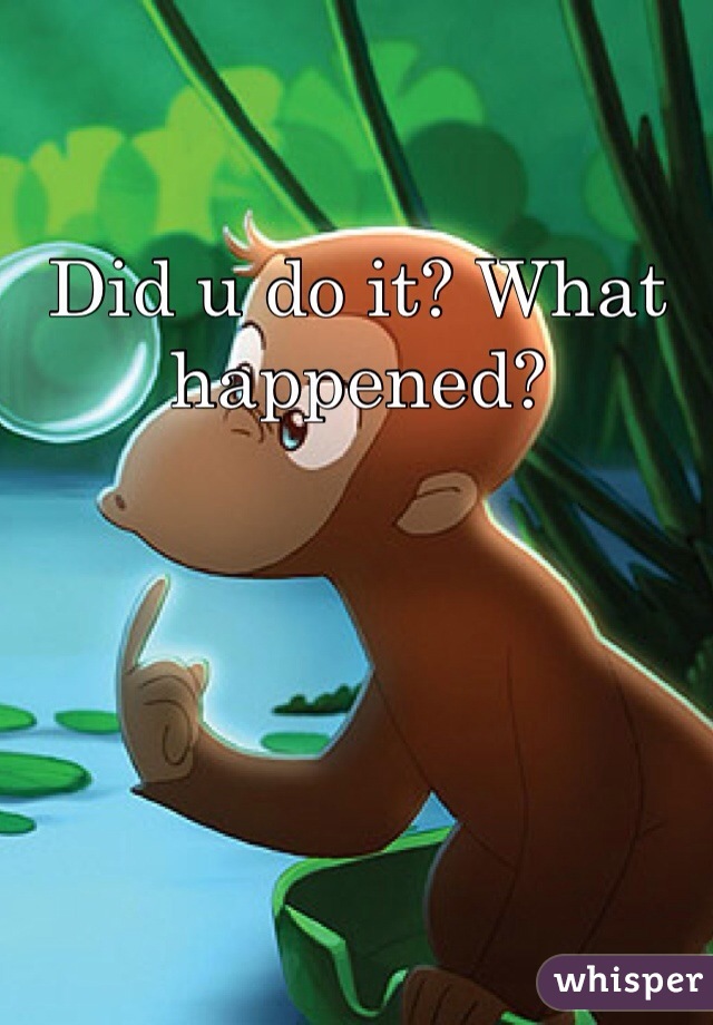 Did u do it? What happened?