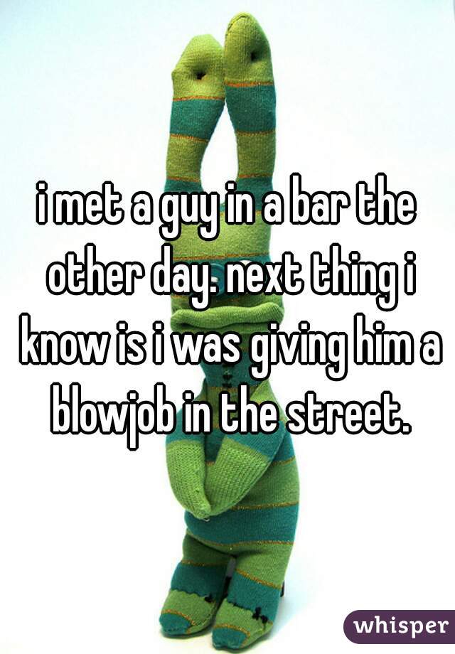 i met a guy in a bar the other day. next thing i know is i was giving him a blowjob in the street.