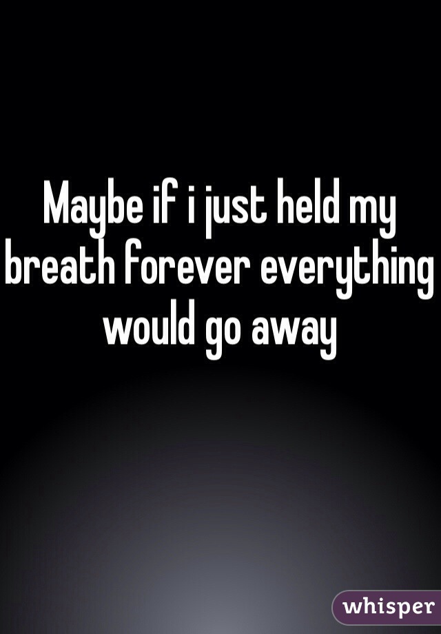 Maybe if i just held my breath forever everything would go away 