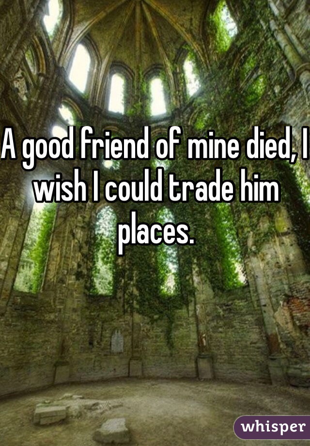 A good friend of mine died, I wish I could trade him places. 
