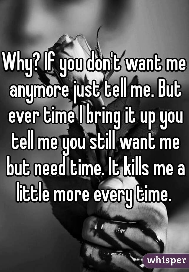 Why? If you don't want me anymore just tell me. But ever time I bring it up you tell me you still want me but need time. It kills me a little more every time. 