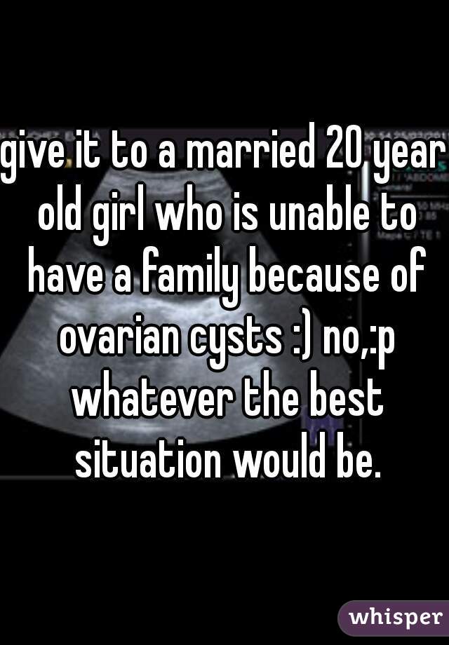 give it to a married 20 year old girl who is unable to have a family because of ovarian cysts :) no,:p whatever the best situation would be.