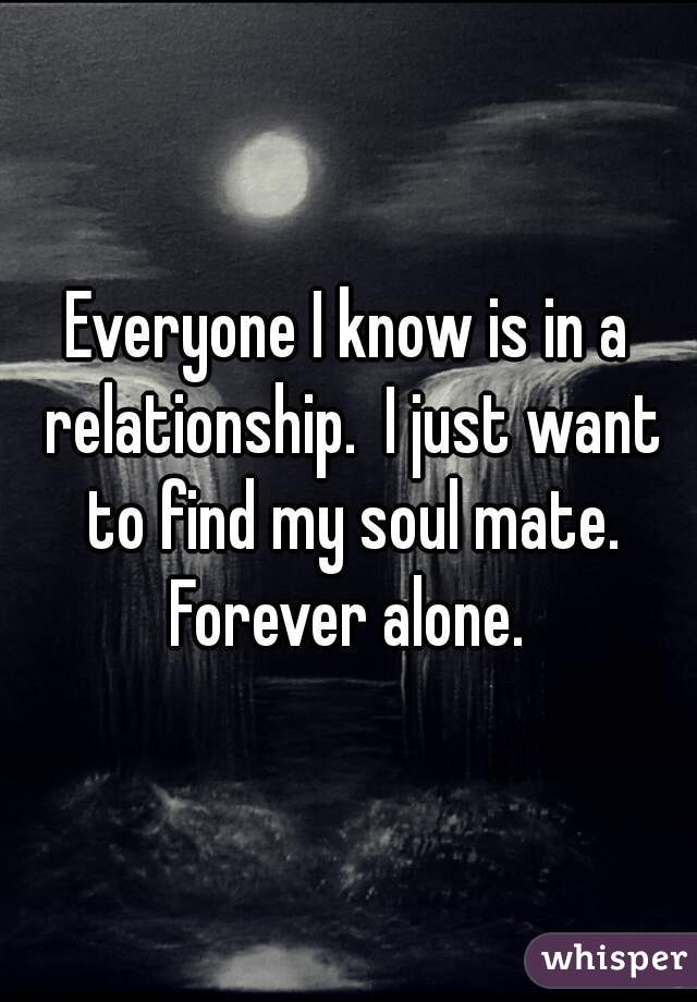 Everyone I know is in a relationship.  I just want to find my soul mate. Forever alone. 
