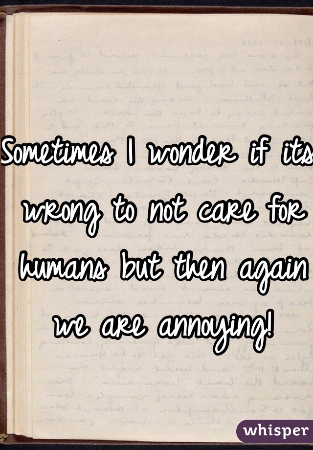Sometimes I wonder if its wrong to not care for humans but then again we are annoying! 
