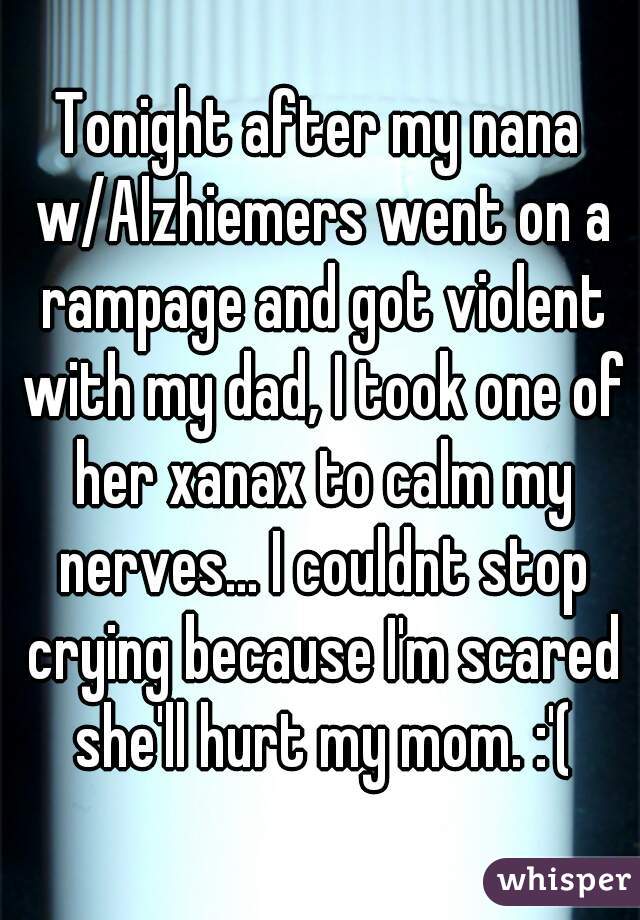 Tonight after my nana w/Alzhiemers went on a rampage and got violent with my dad, I took one of her xanax to calm my nerves... I couldnt stop crying because I'm scared she'll hurt my mom. :'(