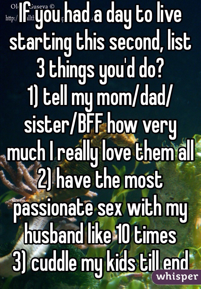 If you had a day to live starting this second, list 3 things you'd do?
1) tell my mom/dad/sister/BFF how very much I really love them all
2) have the most passionate sex with my husband like 10 times
3) cuddle my kids till end
