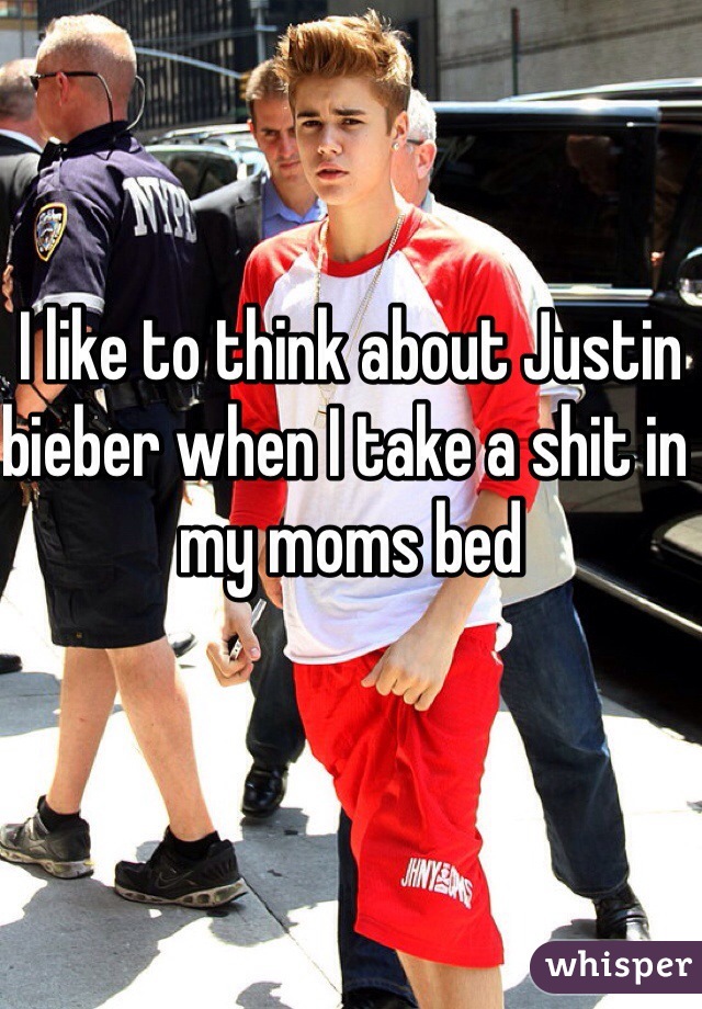 I like to think about Justin bieber when I take a shit in my moms bed