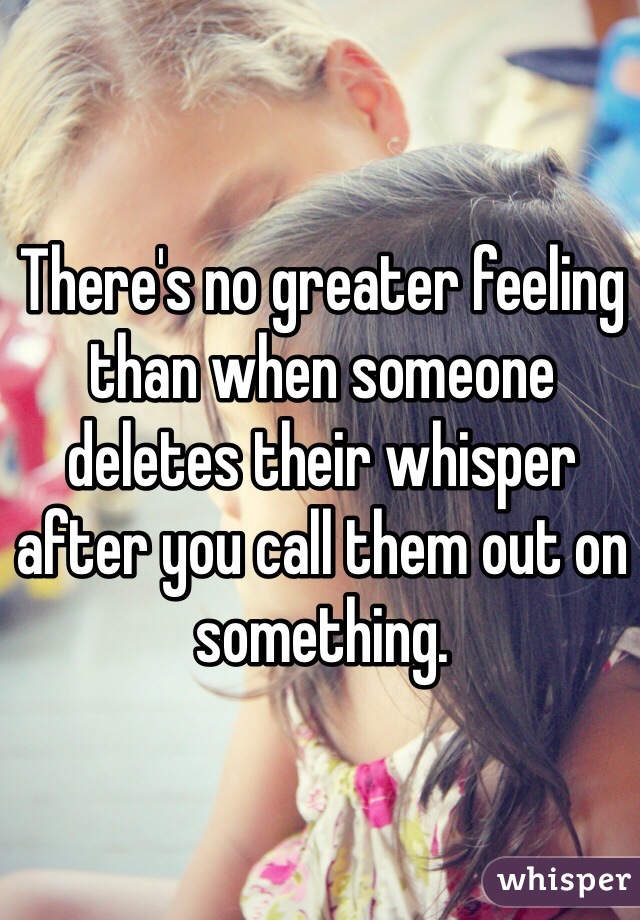 There's no greater feeling than when someone deletes their whisper after you call them out on something. 