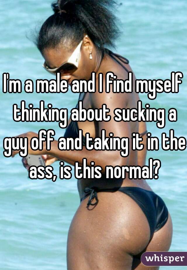I'm a male and I find myself thinking about sucking a guy off and taking it in the ass, is this normal?