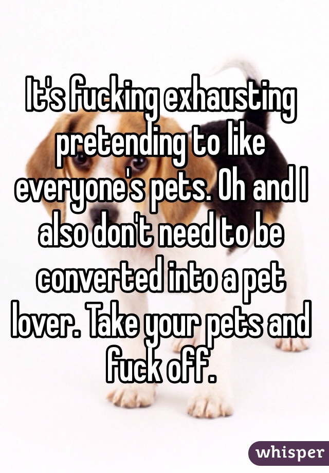 It's fucking exhausting pretending to like everyone's pets. Oh and I also don't need to be converted into a pet lover. Take your pets and fuck off.  