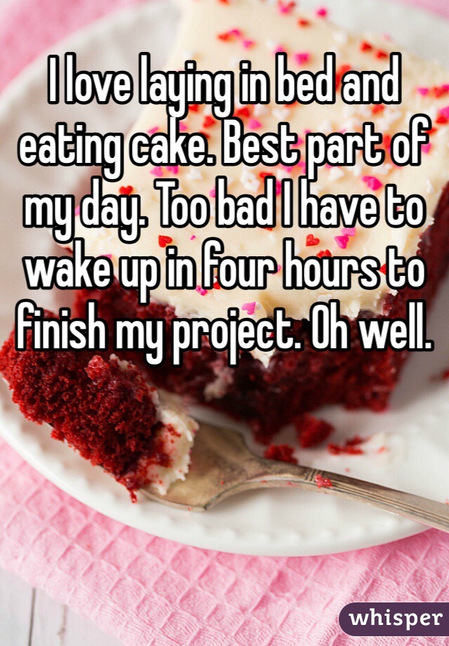 I love laying in bed and eating cake. Best part of my day. Too bad I have to wake up in four hours to finish my project. Oh well. 