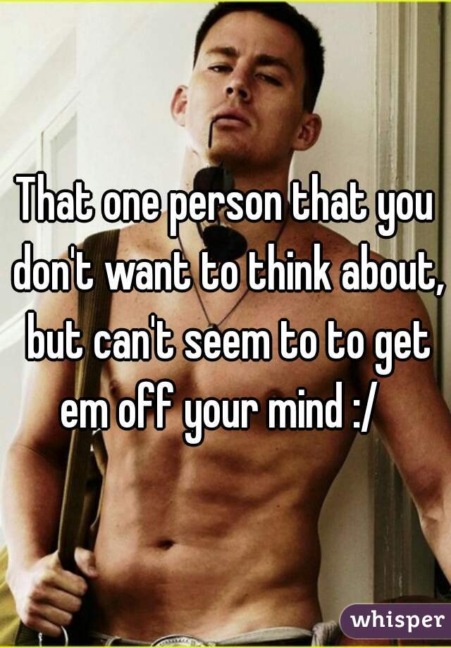 That one person that you don't want to think about, but can't seem to to get em off your mind :/  