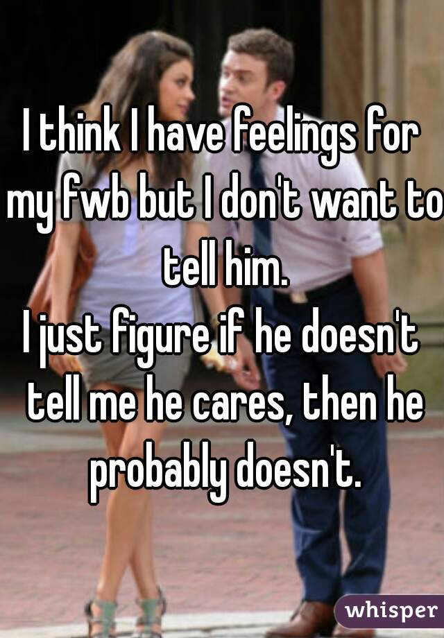 I think I have feelings for my fwb but I don't want to tell him.
I just figure if he doesn't tell me he cares, then he probably doesn't.