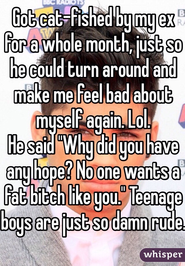 Got cat-fished by my ex for a whole month, just so he could turn around and make me feel bad about myself again. Lol. 
He said "Why did you have any hope? No one wants a fat bitch like you." Teenage boys are just so damn rude.
