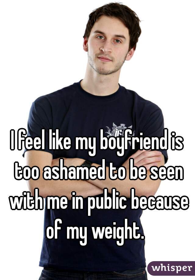 I feel like my boyfriend is too ashamed to be seen with me in public because of my weight.  